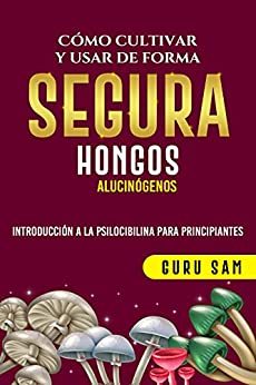 COMO CULTIVAR Y USAR DE FORMA SEGURA HONGOS ALUCINOGENOS : INTRODUCCION A LA PSICOCIBILINA PARA PRINCIPIANTES