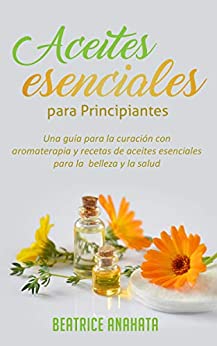 Aceites Esenciales Para Principiantes: Una Guía Para La Curación Con Aromaterapia Y Recetas De Aceites Esenciales Para La Belleza Y La Salud