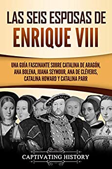 Las seis esposas de Enrique VIII: Una guía fascinante sobre Catalina de Aragón, Ana Bolena, Juana Seymour, Ana de Cléveris, Catalina Howard y Catalina Parr
