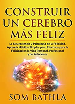 CONSTRUIR UN CEREBRO MÁS FELIZ: La Neurociencia y Psicología de la Felicidad. Aprenda Hábitos Simples pero Efectivos para la Felicidad en la Vida Personal, Profesional y de Relaciones
