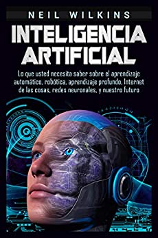 Inteligencia artificial: Lo que usted necesita saber sobre el aprendizaje automático, robótica, aprendizaje profundo, Internet de las cosas, redes neuronales, y nuestro futuro