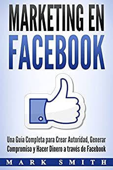 Marketing en Facebook: Una Guía Completa para Crear Autoridad, Generar Compromiso y Hacer Dinero a través de Facebook (Libro en Español/Facebook Marketing Spanish Book Version)