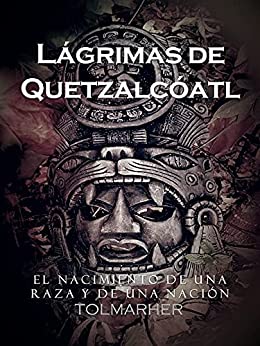 Lágrimas de Quetzalcóatl: Un tiempo para la pasión, el amor y la guerra. El nacimiento de una raza y de nación.