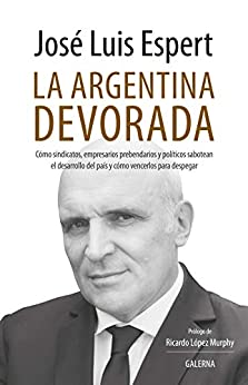 La Argentina devorada: Cómo sindicatos, empresarios prebendarios y políticos sabotean el desarrollo del país y cómo vencerlos para despegar