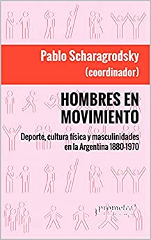 Hombres en movimiento: Deporte, cultura física y masculinidades en la Argentina 1880-1970 (HISTORIA Y POLITICA ARGENTINA VI nº 10)