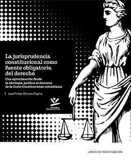 La jurisprudencia constitucional como fuente obligatoria del derecho: Una aproximación desde la ideología jurídica al discurso de la corte constitucional colombiana (Libros De Investigación)