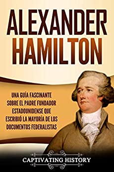 Alexander Hamilton: Una Guía Fascinante Sobre el Padre Fundador Estadounidense Que Escribió la Mayoría de los Documentos Federalistas