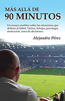 Más allá de 90 minutos: Un ensayo analítico sobre las situaciones que definen al fútbol. Táctica, fichajes, psicología, motivación, toma de decisiones.