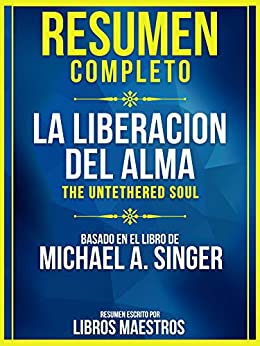 Resumen Completo: La Liberacion Del Alma (The Untethered Soul): Basado En El Libro De Michael A. Singer