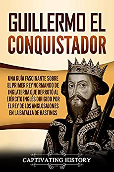Guillermo el conquistador: Una guía fascinante sobre el primer rey normando de Inglaterra que derrotó al ejército inglés dirigido por el rey de los anglosajones en la batalla de Hastings