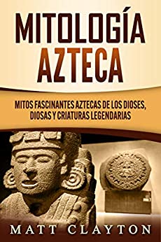 Mitología azteca: Mitos fascinantes aztecas de los dioses, diosas y criaturas legendarias